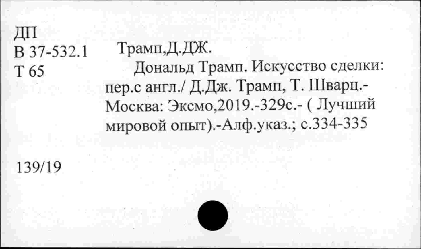 ﻿ДО
В 37-532.1
Т 65
Трамп,Д.ДЖ.
Дональд Трамп. Искусство сделки: пер.с англ./ Д.Дж. Трамп, Т. Шварц.-Москва: Эксмо,2019.-329с.- (Лучший мировой опыт).-Алф.указ.; с.334-335
139/19